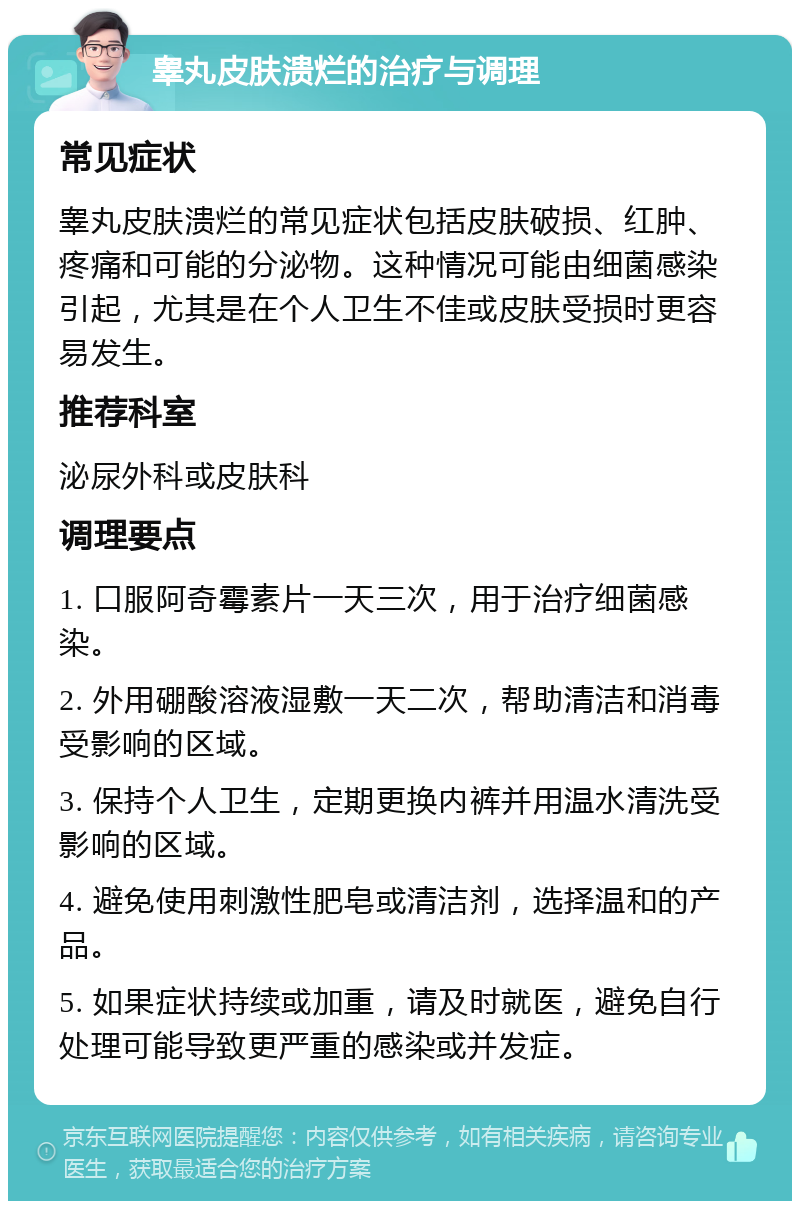 睾丸皮肤溃烂的治疗与调理 常见症状 睾丸皮肤溃烂的常见症状包括皮肤破损、红肿、疼痛和可能的分泌物。这种情况可能由细菌感染引起，尤其是在个人卫生不佳或皮肤受损时更容易发生。 推荐科室 泌尿外科或皮肤科 调理要点 1. 口服阿奇霉素片一天三次，用于治疗细菌感染。 2. 外用硼酸溶液湿敷一天二次，帮助清洁和消毒受影响的区域。 3. 保持个人卫生，定期更换内裤并用温水清洗受影响的区域。 4. 避免使用刺激性肥皂或清洁剂，选择温和的产品。 5. 如果症状持续或加重，请及时就医，避免自行处理可能导致更严重的感染或并发症。