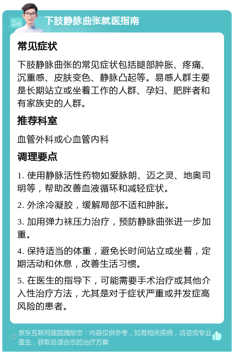 下肢静脉曲张就医指南 常见症状 下肢静脉曲张的常见症状包括腿部肿胀、疼痛、沉重感、皮肤变色、静脉凸起等。易感人群主要是长期站立或坐着工作的人群、孕妇、肥胖者和有家族史的人群。 推荐科室 血管外科或心血管内科 调理要点 1. 使用静脉活性药物如爱脉朗、迈之灵、地奥司明等，帮助改善血液循环和减轻症状。 2. 外涂冷凝胶，缓解局部不适和肿胀。 3. 加用弹力袜压力治疗，预防静脉曲张进一步加重。 4. 保持适当的体重，避免长时间站立或坐着，定期活动和休息，改善生活习惯。 5. 在医生的指导下，可能需要手术治疗或其他介入性治疗方法，尤其是对于症状严重或并发症高风险的患者。