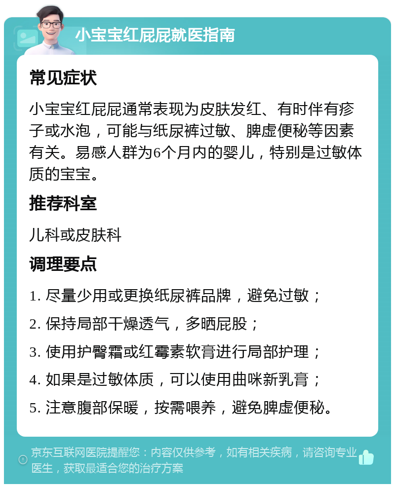 小宝宝红屁屁就医指南 常见症状 小宝宝红屁屁通常表现为皮肤发红、有时伴有疹子或水泡，可能与纸尿裤过敏、脾虚便秘等因素有关。易感人群为6个月内的婴儿，特别是过敏体质的宝宝。 推荐科室 儿科或皮肤科 调理要点 1. 尽量少用或更换纸尿裤品牌，避免过敏； 2. 保持局部干燥透气，多晒屁股； 3. 使用护臀霜或红霉素软膏进行局部护理； 4. 如果是过敏体质，可以使用曲咪新乳膏； 5. 注意腹部保暖，按需喂养，避免脾虚便秘。