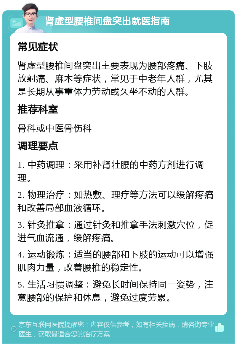 肾虚型腰椎间盘突出就医指南 常见症状 肾虚型腰椎间盘突出主要表现为腰部疼痛、下肢放射痛、麻木等症状，常见于中老年人群，尤其是长期从事重体力劳动或久坐不动的人群。 推荐科室 骨科或中医骨伤科 调理要点 1. 中药调理：采用补肾壮腰的中药方剂进行调理。 2. 物理治疗：如热敷、理疗等方法可以缓解疼痛和改善局部血液循环。 3. 针灸推拿：通过针灸和推拿手法刺激穴位，促进气血流通，缓解疼痛。 4. 运动锻炼：适当的腰部和下肢的运动可以增强肌肉力量，改善腰椎的稳定性。 5. 生活习惯调整：避免长时间保持同一姿势，注意腰部的保护和休息，避免过度劳累。