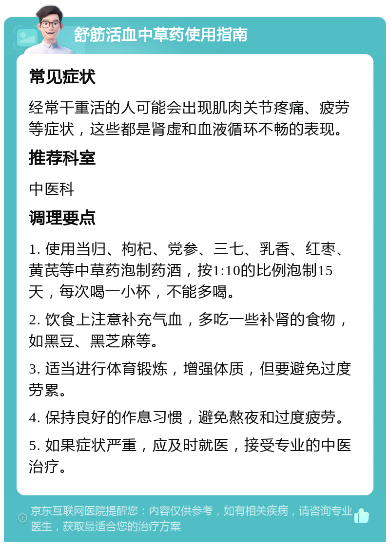 舒筋活血中草药使用指南 常见症状 经常干重活的人可能会出现肌肉关节疼痛、疲劳等症状，这些都是肾虚和血液循环不畅的表现。 推荐科室 中医科 调理要点 1. 使用当归、枸杞、党参、三七、乳香、红枣、黄芪等中草药泡制药酒，按1:10的比例泡制15天，每次喝一小杯，不能多喝。 2. 饮食上注意补充气血，多吃一些补肾的食物，如黑豆、黑芝麻等。 3. 适当进行体育锻炼，增强体质，但要避免过度劳累。 4. 保持良好的作息习惯，避免熬夜和过度疲劳。 5. 如果症状严重，应及时就医，接受专业的中医治疗。