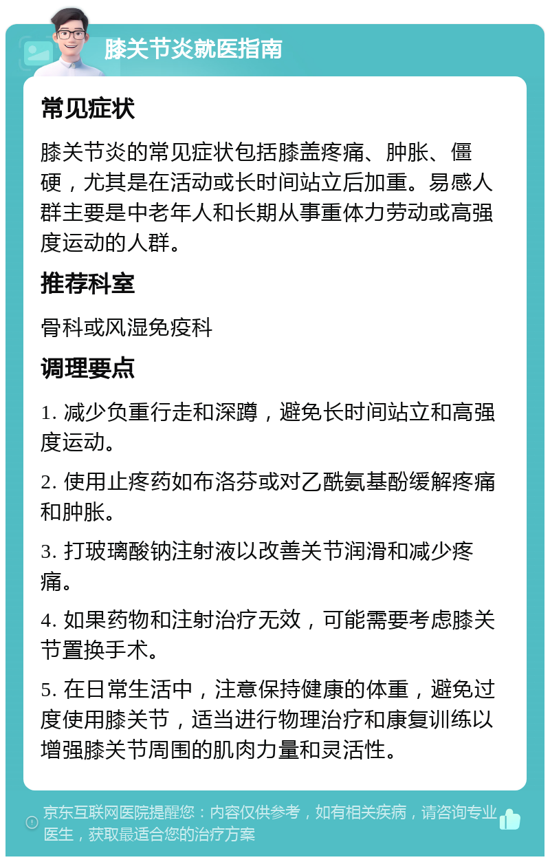 膝关节炎就医指南 常见症状 膝关节炎的常见症状包括膝盖疼痛、肿胀、僵硬，尤其是在活动或长时间站立后加重。易感人群主要是中老年人和长期从事重体力劳动或高强度运动的人群。 推荐科室 骨科或风湿免疫科 调理要点 1. 减少负重行走和深蹲，避免长时间站立和高强度运动。 2. 使用止疼药如布洛芬或对乙酰氨基酚缓解疼痛和肿胀。 3. 打玻璃酸钠注射液以改善关节润滑和减少疼痛。 4. 如果药物和注射治疗无效，可能需要考虑膝关节置换手术。 5. 在日常生活中，注意保持健康的体重，避免过度使用膝关节，适当进行物理治疗和康复训练以增强膝关节周围的肌肉力量和灵活性。