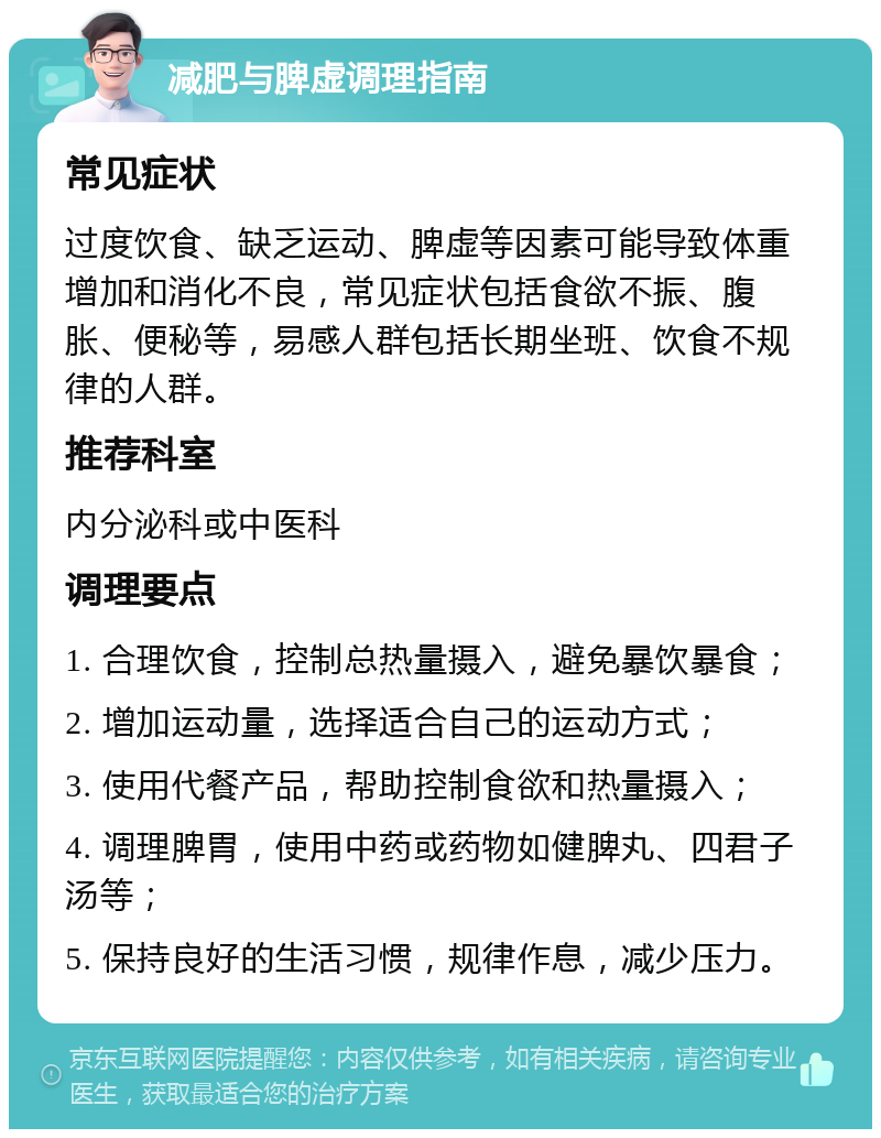 减肥与脾虚调理指南 常见症状 过度饮食、缺乏运动、脾虚等因素可能导致体重增加和消化不良，常见症状包括食欲不振、腹胀、便秘等，易感人群包括长期坐班、饮食不规律的人群。 推荐科室 内分泌科或中医科 调理要点 1. 合理饮食，控制总热量摄入，避免暴饮暴食； 2. 增加运动量，选择适合自己的运动方式； 3. 使用代餐产品，帮助控制食欲和热量摄入； 4. 调理脾胃，使用中药或药物如健脾丸、四君子汤等； 5. 保持良好的生活习惯，规律作息，减少压力。