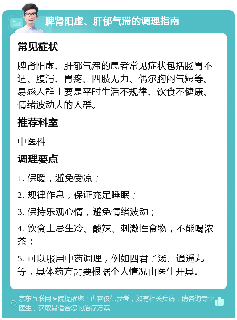 脾肾阳虚、肝郁气滞的调理指南 常见症状 脾肾阳虚、肝郁气滞的患者常见症状包括肠胃不适、腹泻、胃疼、四肢无力、偶尔胸闷气短等。易感人群主要是平时生活不规律、饮食不健康、情绪波动大的人群。 推荐科室 中医科 调理要点 1. 保暖，避免受凉； 2. 规律作息，保证充足睡眠； 3. 保持乐观心情，避免情绪波动； 4. 饮食上忌生冷、酸辣、刺激性食物，不能喝浓茶； 5. 可以服用中药调理，例如四君子汤、逍遥丸等，具体药方需要根据个人情况由医生开具。