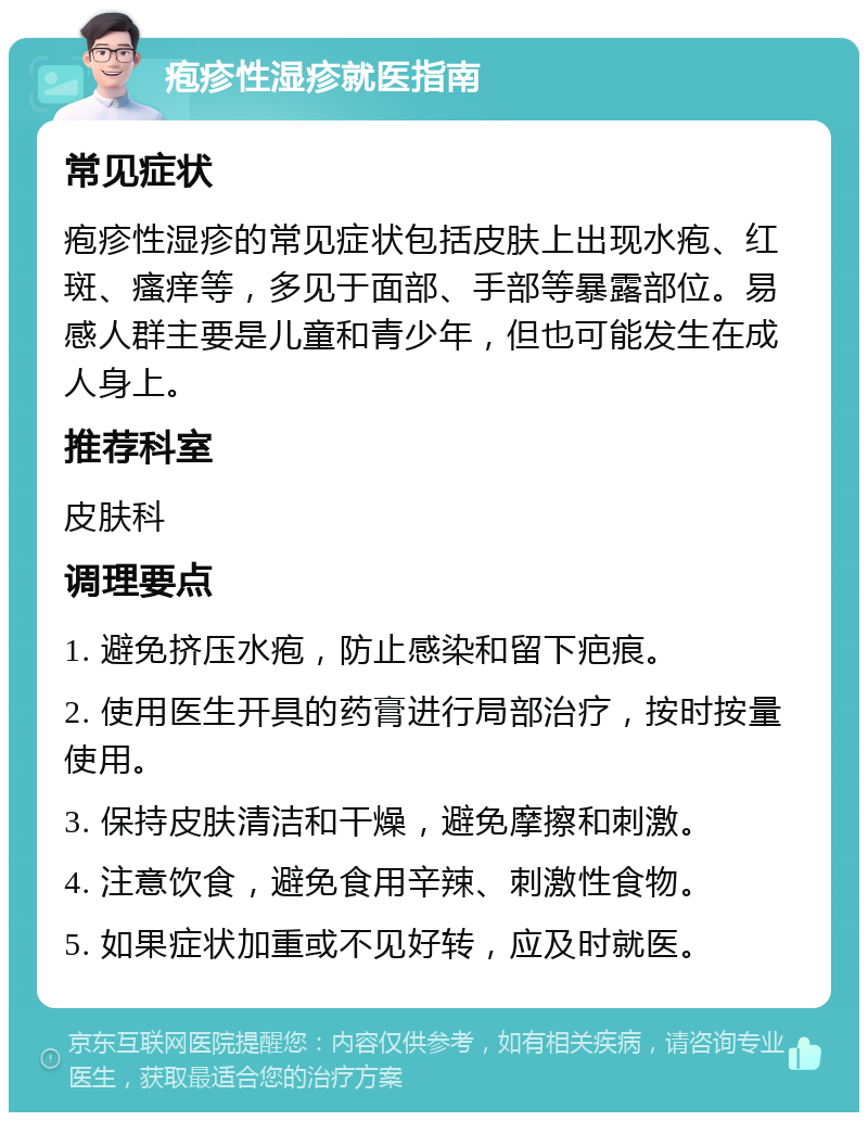 疱疹性湿疹就医指南 常见症状 疱疹性湿疹的常见症状包括皮肤上出现水疱、红斑、瘙痒等，多见于面部、手部等暴露部位。易感人群主要是儿童和青少年，但也可能发生在成人身上。 推荐科室 皮肤科 调理要点 1. 避免挤压水疱，防止感染和留下疤痕。 2. 使用医生开具的药膏进行局部治疗，按时按量使用。 3. 保持皮肤清洁和干燥，避免摩擦和刺激。 4. 注意饮食，避免食用辛辣、刺激性食物。 5. 如果症状加重或不见好转，应及时就医。