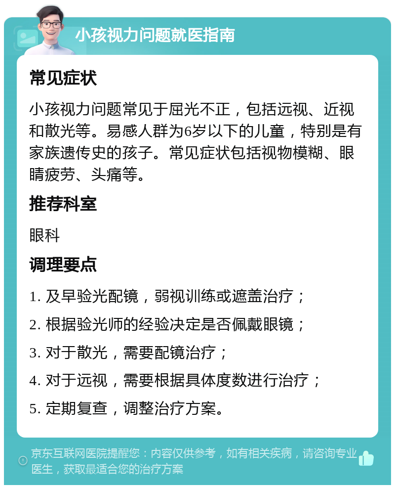 小孩视力问题就医指南 常见症状 小孩视力问题常见于屈光不正，包括远视、近视和散光等。易感人群为6岁以下的儿童，特别是有家族遗传史的孩子。常见症状包括视物模糊、眼睛疲劳、头痛等。 推荐科室 眼科 调理要点 1. 及早验光配镜，弱视训练或遮盖治疗； 2. 根据验光师的经验决定是否佩戴眼镜； 3. 对于散光，需要配镜治疗； 4. 对于远视，需要根据具体度数进行治疗； 5. 定期复查，调整治疗方案。