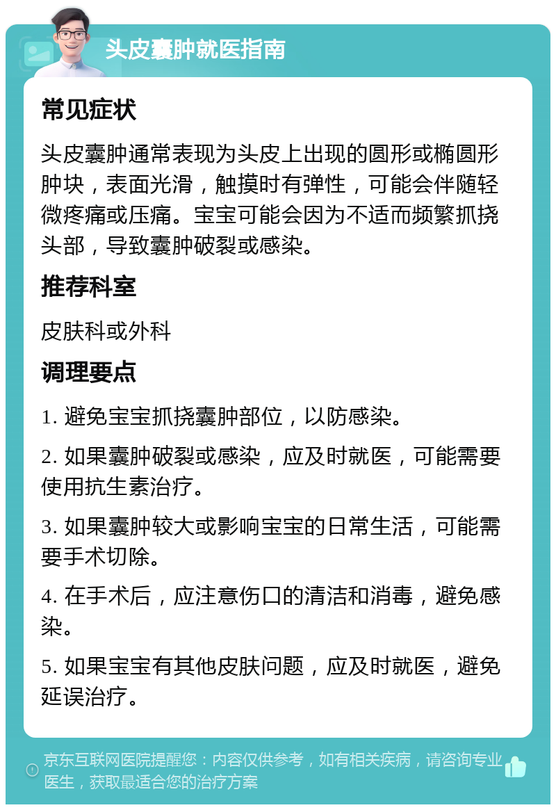 头皮囊肿就医指南 常见症状 头皮囊肿通常表现为头皮上出现的圆形或椭圆形肿块，表面光滑，触摸时有弹性，可能会伴随轻微疼痛或压痛。宝宝可能会因为不适而频繁抓挠头部，导致囊肿破裂或感染。 推荐科室 皮肤科或外科 调理要点 1. 避免宝宝抓挠囊肿部位，以防感染。 2. 如果囊肿破裂或感染，应及时就医，可能需要使用抗生素治疗。 3. 如果囊肿较大或影响宝宝的日常生活，可能需要手术切除。 4. 在手术后，应注意伤口的清洁和消毒，避免感染。 5. 如果宝宝有其他皮肤问题，应及时就医，避免延误治疗。