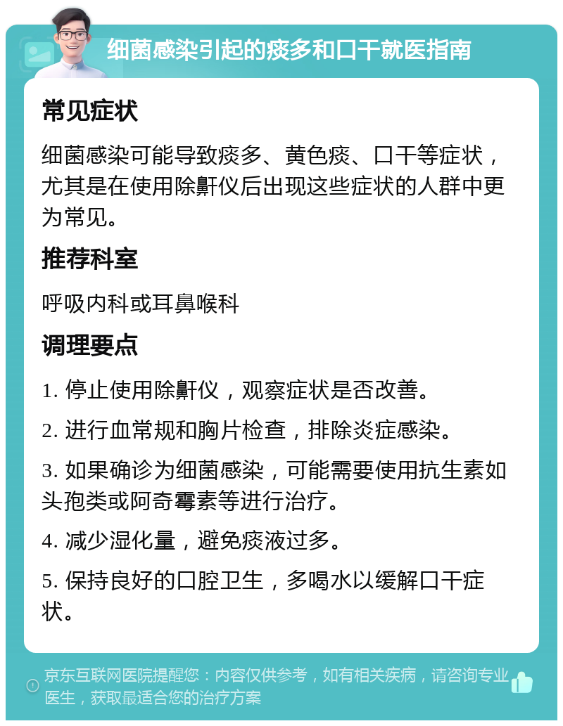 细菌感染引起的痰多和口干就医指南 常见症状 细菌感染可能导致痰多、黄色痰、口干等症状，尤其是在使用除鼾仪后出现这些症状的人群中更为常见。 推荐科室 呼吸内科或耳鼻喉科 调理要点 1. 停止使用除鼾仪，观察症状是否改善。 2. 进行血常规和胸片检查，排除炎症感染。 3. 如果确诊为细菌感染，可能需要使用抗生素如头孢类或阿奇霉素等进行治疗。 4. 减少湿化量，避免痰液过多。 5. 保持良好的口腔卫生，多喝水以缓解口干症状。