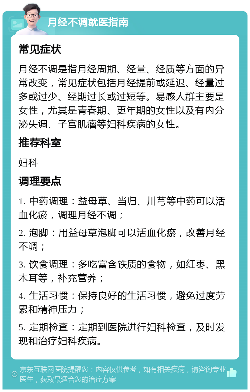 月经不调就医指南 常见症状 月经不调是指月经周期、经量、经质等方面的异常改变，常见症状包括月经提前或延迟、经量过多或过少、经期过长或过短等。易感人群主要是女性，尤其是青春期、更年期的女性以及有内分泌失调、子宫肌瘤等妇科疾病的女性。 推荐科室 妇科 调理要点 1. 中药调理：益母草、当归、川芎等中药可以活血化瘀，调理月经不调； 2. 泡脚：用益母草泡脚可以活血化瘀，改善月经不调； 3. 饮食调理：多吃富含铁质的食物，如红枣、黑木耳等，补充营养； 4. 生活习惯：保持良好的生活习惯，避免过度劳累和精神压力； 5. 定期检查：定期到医院进行妇科检查，及时发现和治疗妇科疾病。