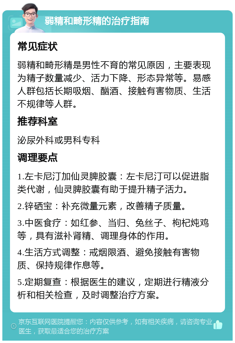 弱精和畸形精的治疗指南 常见症状 弱精和畸形精是男性不育的常见原因，主要表现为精子数量减少、活力下降、形态异常等。易感人群包括长期吸烟、酗酒、接触有害物质、生活不规律等人群。 推荐科室 泌尿外科或男科专科 调理要点 1.左卡尼汀加仙灵脾胶囊：左卡尼汀可以促进脂类代谢，仙灵脾胶囊有助于提升精子活力。 2.锌硒宝：补充微量元素，改善精子质量。 3.中医食疗：如红参、当归、兔丝子、枸杞炖鸡等，具有滋补肾精、调理身体的作用。 4.生活方式调整：戒烟限酒、避免接触有害物质、保持规律作息等。 5.定期复查：根据医生的建议，定期进行精液分析和相关检查，及时调整治疗方案。