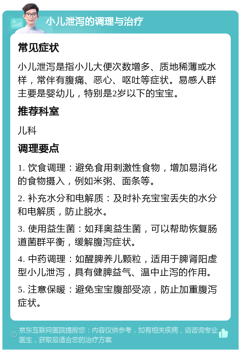 小儿泄泻的调理与治疗 常见症状 小儿泄泻是指小儿大便次数增多、质地稀薄或水样，常伴有腹痛、恶心、呕吐等症状。易感人群主要是婴幼儿，特别是2岁以下的宝宝。 推荐科室 儿科 调理要点 1. 饮食调理：避免食用刺激性食物，增加易消化的食物摄入，例如米粥、面条等。 2. 补充水分和电解质：及时补充宝宝丢失的水分和电解质，防止脱水。 3. 使用益生菌：如拜奥益生菌，可以帮助恢复肠道菌群平衡，缓解腹泻症状。 4. 中药调理：如醒脾养儿颗粒，适用于脾肾阳虚型小儿泄泻，具有健脾益气、温中止泻的作用。 5. 注意保暖：避免宝宝腹部受凉，防止加重腹泻症状。