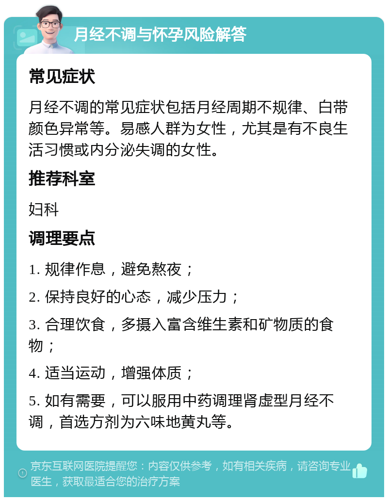 月经不调与怀孕风险解答 常见症状 月经不调的常见症状包括月经周期不规律、白带颜色异常等。易感人群为女性，尤其是有不良生活习惯或内分泌失调的女性。 推荐科室 妇科 调理要点 1. 规律作息，避免熬夜； 2. 保持良好的心态，减少压力； 3. 合理饮食，多摄入富含维生素和矿物质的食物； 4. 适当运动，增强体质； 5. 如有需要，可以服用中药调理肾虚型月经不调，首选方剂为六味地黄丸等。