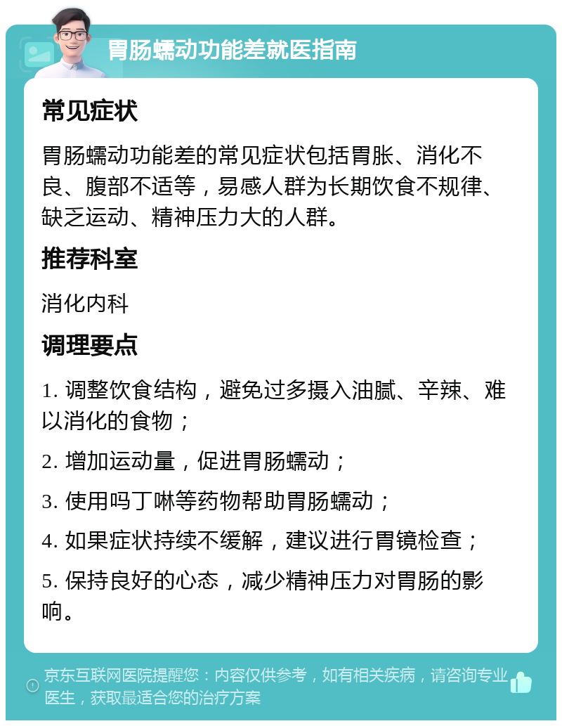 胃肠蠕动功能差就医指南 常见症状 胃肠蠕动功能差的常见症状包括胃胀、消化不良、腹部不适等，易感人群为长期饮食不规律、缺乏运动、精神压力大的人群。 推荐科室 消化内科 调理要点 1. 调整饮食结构，避免过多摄入油腻、辛辣、难以消化的食物； 2. 增加运动量，促进胃肠蠕动； 3. 使用吗丁啉等药物帮助胃肠蠕动； 4. 如果症状持续不缓解，建议进行胃镜检查； 5. 保持良好的心态，减少精神压力对胃肠的影响。