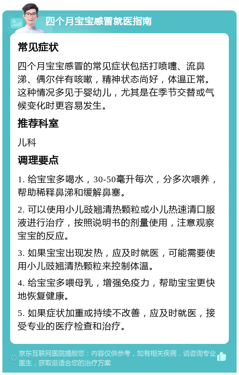 四个月宝宝感冒就医指南 常见症状 四个月宝宝感冒的常见症状包括打喷嚏、流鼻涕、偶尔伴有咳嗽，精神状态尚好，体温正常。这种情况多见于婴幼儿，尤其是在季节交替或气候变化时更容易发生。 推荐科室 儿科 调理要点 1. 给宝宝多喝水，30-50毫升每次，分多次喂养，帮助稀释鼻涕和缓解鼻塞。 2. 可以使用小儿豉翘清热颗粒或小儿热速清口服液进行治疗，按照说明书的剂量使用，注意观察宝宝的反应。 3. 如果宝宝出现发热，应及时就医，可能需要使用小儿豉翘清热颗粒来控制体温。 4. 给宝宝多喂母乳，增强免疫力，帮助宝宝更快地恢复健康。 5. 如果症状加重或持续不改善，应及时就医，接受专业的医疗检查和治疗。