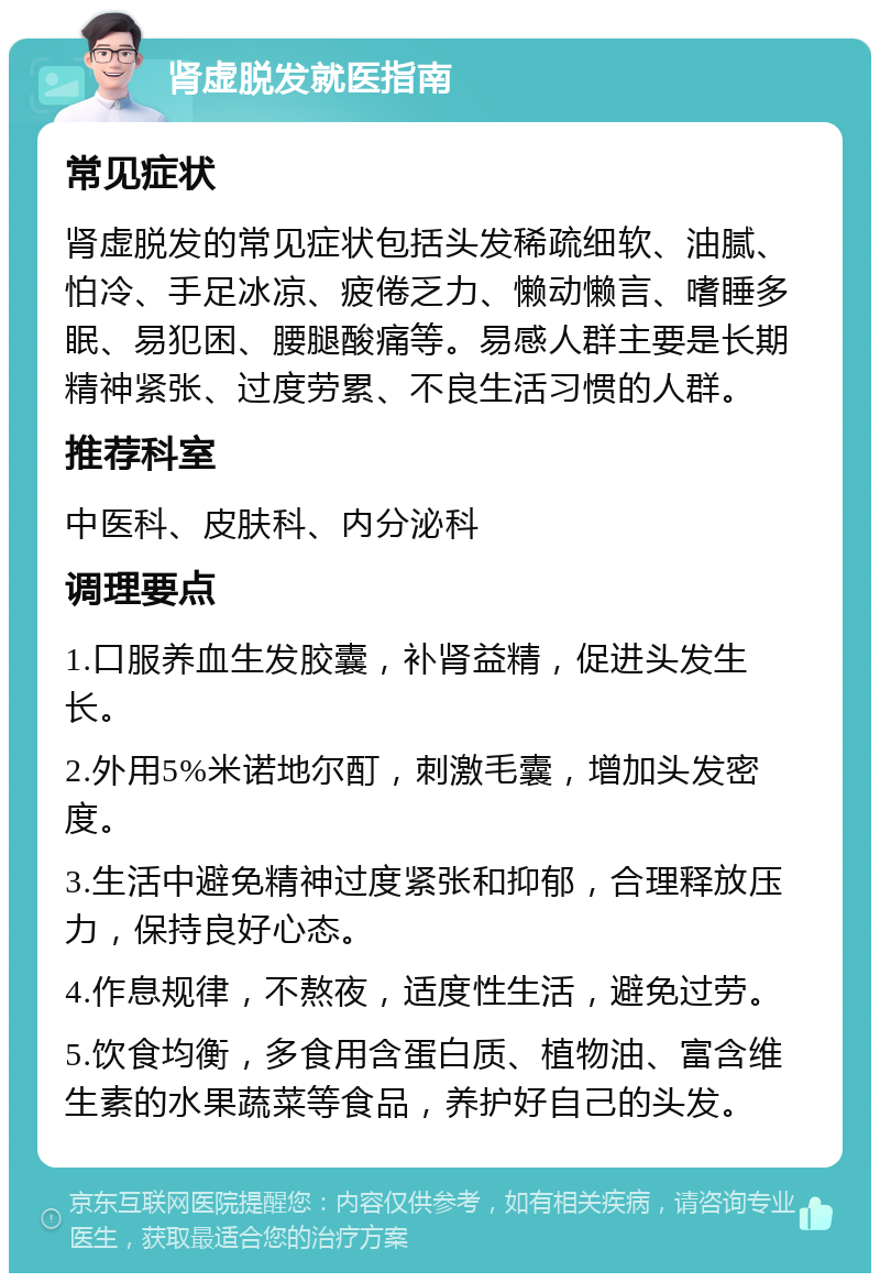 肾虚脱发就医指南 常见症状 肾虚脱发的常见症状包括头发稀疏细软、油腻、怕冷、手足冰凉、疲倦乏力、懒动懒言、嗜睡多眠、易犯困、腰腿酸痛等。易感人群主要是长期精神紧张、过度劳累、不良生活习惯的人群。 推荐科室 中医科、皮肤科、内分泌科 调理要点 1.口服养血生发胶囊，补肾益精，促进头发生长。 2.外用5%米诺地尔酊，刺激毛囊，增加头发密度。 3.生活中避免精神过度紧张和抑郁，合理释放压力，保持良好心态。 4.作息规律，不熬夜，适度性生活，避免过劳。 5.饮食均衡，多食用含蛋白质、植物油、富含维生素的水果蔬菜等食品，养护好自己的头发。