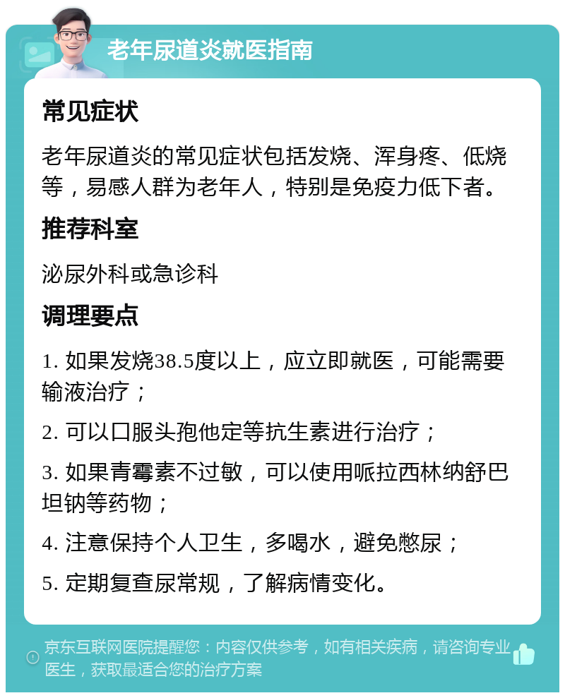 老年尿道炎就医指南 常见症状 老年尿道炎的常见症状包括发烧、浑身疼、低烧等，易感人群为老年人，特别是免疫力低下者。 推荐科室 泌尿外科或急诊科 调理要点 1. 如果发烧38.5度以上，应立即就医，可能需要输液治疗； 2. 可以口服头孢他定等抗生素进行治疗； 3. 如果青霉素不过敏，可以使用哌拉西林纳舒巴坦钠等药物； 4. 注意保持个人卫生，多喝水，避免憋尿； 5. 定期复查尿常规，了解病情变化。