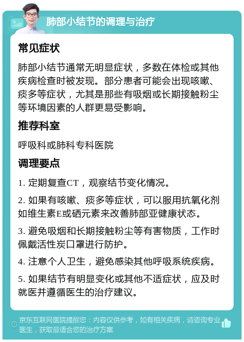 肺部小结节的调理与治疗 常见症状 肺部小结节通常无明显症状，多数在体检或其他疾病检查时被发现。部分患者可能会出现咳嗽、痰多等症状，尤其是那些有吸烟或长期接触粉尘等环境因素的人群更易受影响。 推荐科室 呼吸科或肺科专科医院 调理要点 1. 定期复查CT，观察结节变化情况。 2. 如果有咳嗽、痰多等症状，可以服用抗氧化剂如维生素E或硒元素来改善肺部亚健康状态。 3. 避免吸烟和长期接触粉尘等有害物质，工作时佩戴活性炭口罩进行防护。 4. 注意个人卫生，避免感染其他呼吸系统疾病。 5. 如果结节有明显变化或其他不适症状，应及时就医并遵循医生的治疗建议。