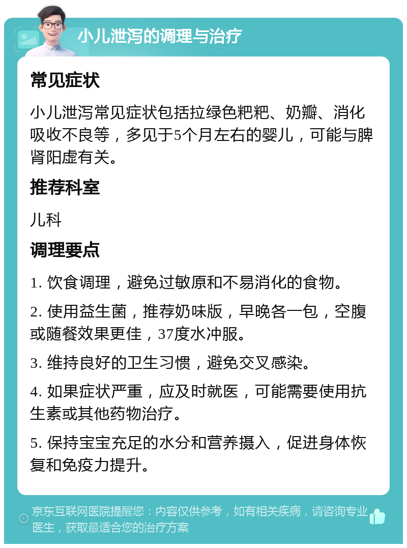 小儿泄泻的调理与治疗 常见症状 小儿泄泻常见症状包括拉绿色粑粑、奶瓣、消化吸收不良等，多见于5个月左右的婴儿，可能与脾肾阳虚有关。 推荐科室 儿科 调理要点 1. 饮食调理，避免过敏原和不易消化的食物。 2. 使用益生菌，推荐奶味版，早晚各一包，空腹或随餐效果更佳，37度水冲服。 3. 维持良好的卫生习惯，避免交叉感染。 4. 如果症状严重，应及时就医，可能需要使用抗生素或其他药物治疗。 5. 保持宝宝充足的水分和营养摄入，促进身体恢复和免疫力提升。