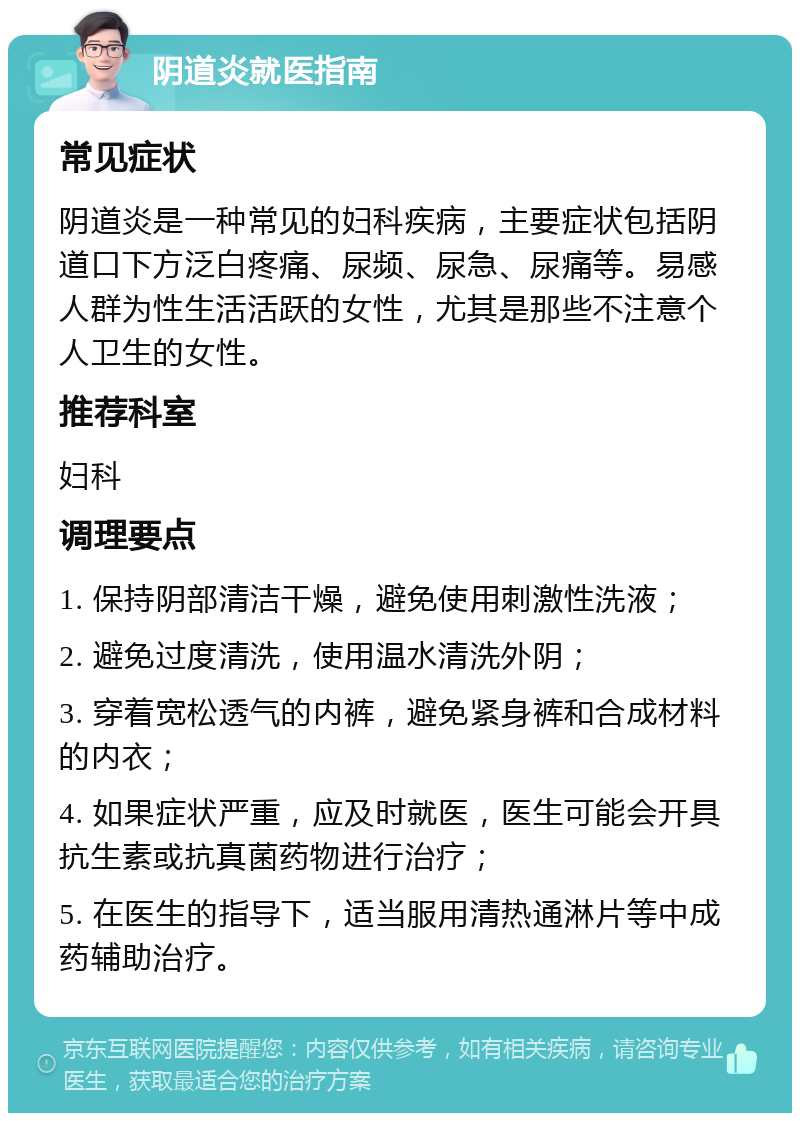 阴道炎就医指南 常见症状 阴道炎是一种常见的妇科疾病，主要症状包括阴道口下方泛白疼痛、尿频、尿急、尿痛等。易感人群为性生活活跃的女性，尤其是那些不注意个人卫生的女性。 推荐科室 妇科 调理要点 1. 保持阴部清洁干燥，避免使用刺激性洗液； 2. 避免过度清洗，使用温水清洗外阴； 3. 穿着宽松透气的内裤，避免紧身裤和合成材料的内衣； 4. 如果症状严重，应及时就医，医生可能会开具抗生素或抗真菌药物进行治疗； 5. 在医生的指导下，适当服用清热通淋片等中成药辅助治疗。