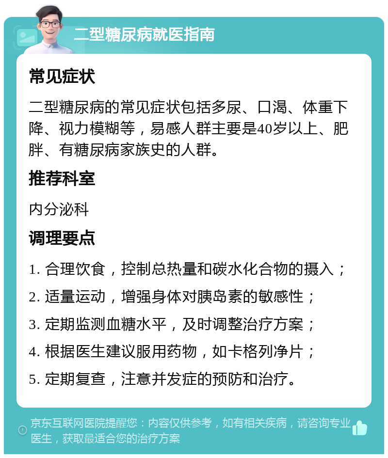 二型糖尿病就医指南 常见症状 二型糖尿病的常见症状包括多尿、口渴、体重下降、视力模糊等，易感人群主要是40岁以上、肥胖、有糖尿病家族史的人群。 推荐科室 内分泌科 调理要点 1. 合理饮食，控制总热量和碳水化合物的摄入； 2. 适量运动，增强身体对胰岛素的敏感性； 3. 定期监测血糖水平，及时调整治疗方案； 4. 根据医生建议服用药物，如卡格列净片； 5. 定期复查，注意并发症的预防和治疗。