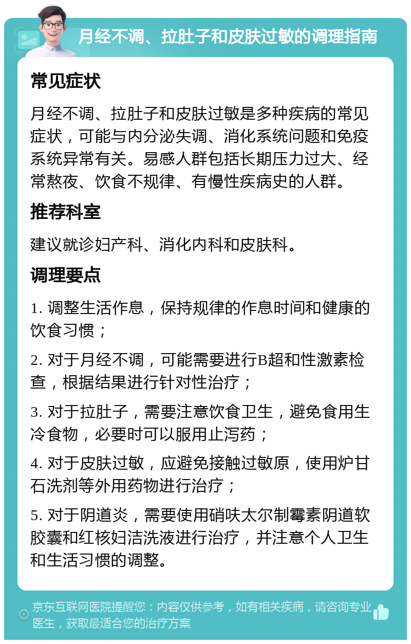 月经不调、拉肚子和皮肤过敏的调理指南 常见症状 月经不调、拉肚子和皮肤过敏是多种疾病的常见症状，可能与内分泌失调、消化系统问题和免疫系统异常有关。易感人群包括长期压力过大、经常熬夜、饮食不规律、有慢性疾病史的人群。 推荐科室 建议就诊妇产科、消化内科和皮肤科。 调理要点 1. 调整生活作息，保持规律的作息时间和健康的饮食习惯； 2. 对于月经不调，可能需要进行B超和性激素检查，根据结果进行针对性治疗； 3. 对于拉肚子，需要注意饮食卫生，避免食用生冷食物，必要时可以服用止泻药； 4. 对于皮肤过敏，应避免接触过敏原，使用炉甘石洗剂等外用药物进行治疗； 5. 对于阴道炎，需要使用硝呋太尔制霉素阴道软胶囊和红核妇洁洗液进行治疗，并注意个人卫生和生活习惯的调整。