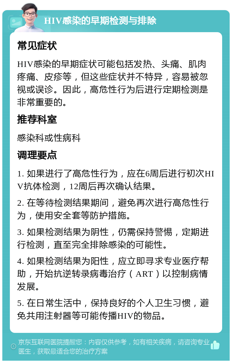 HIV感染的早期检测与排除 常见症状 HIV感染的早期症状可能包括发热、头痛、肌肉疼痛、皮疹等，但这些症状并不特异，容易被忽视或误诊。因此，高危性行为后进行定期检测是非常重要的。 推荐科室 感染科或性病科 调理要点 1. 如果进行了高危性行为，应在6周后进行初次HIV抗体检测，12周后再次确认结果。 2. 在等待检测结果期间，避免再次进行高危性行为，使用安全套等防护措施。 3. 如果检测结果为阴性，仍需保持警惕，定期进行检测，直至完全排除感染的可能性。 4. 如果检测结果为阳性，应立即寻求专业医疗帮助，开始抗逆转录病毒治疗（ART）以控制病情发展。 5. 在日常生活中，保持良好的个人卫生习惯，避免共用注射器等可能传播HIV的物品。