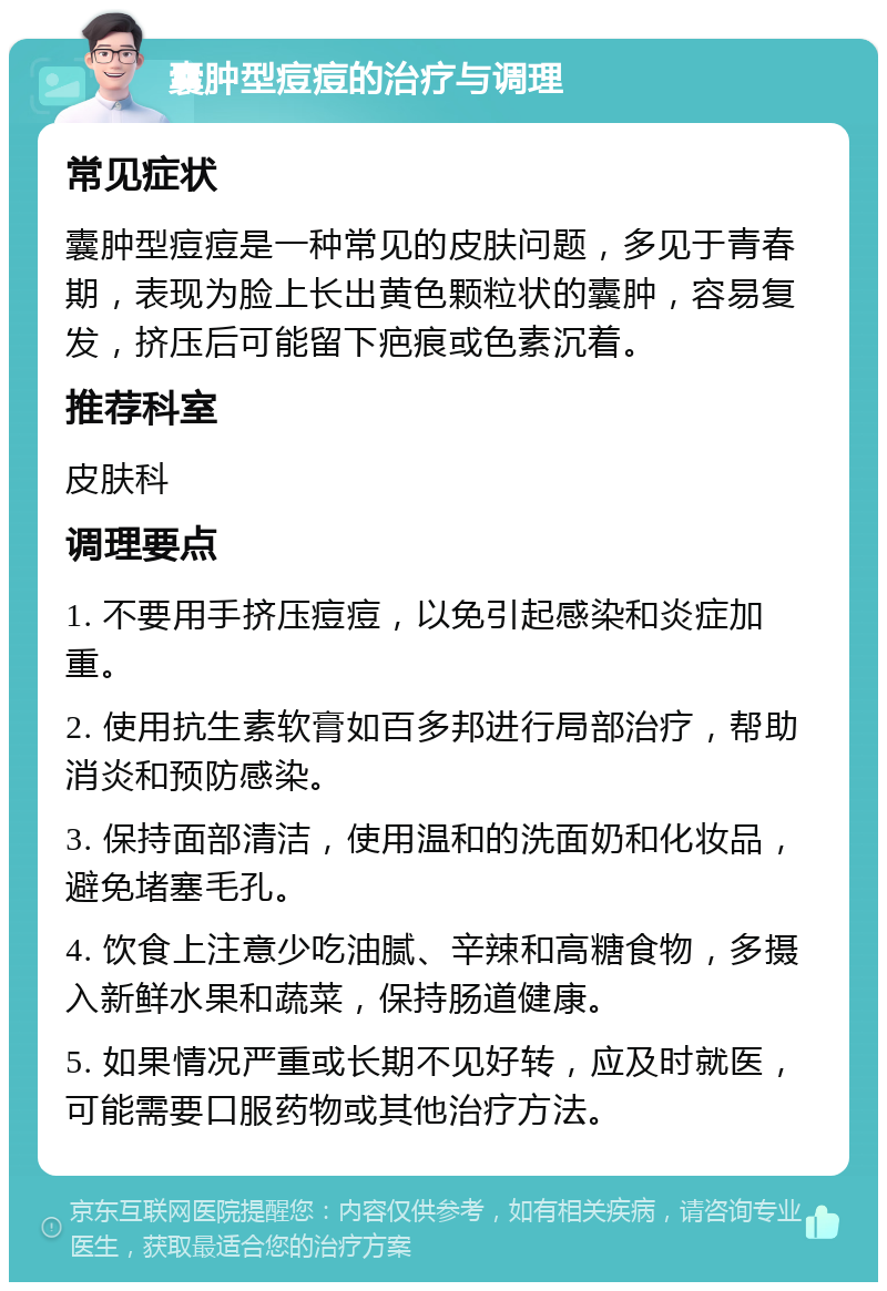 囊肿型痘痘的治疗与调理 常见症状 囊肿型痘痘是一种常见的皮肤问题，多见于青春期，表现为脸上长出黄色颗粒状的囊肿，容易复发，挤压后可能留下疤痕或色素沉着。 推荐科室 皮肤科 调理要点 1. 不要用手挤压痘痘，以免引起感染和炎症加重。 2. 使用抗生素软膏如百多邦进行局部治疗，帮助消炎和预防感染。 3. 保持面部清洁，使用温和的洗面奶和化妆品，避免堵塞毛孔。 4. 饮食上注意少吃油腻、辛辣和高糖食物，多摄入新鲜水果和蔬菜，保持肠道健康。 5. 如果情况严重或长期不见好转，应及时就医，可能需要口服药物或其他治疗方法。