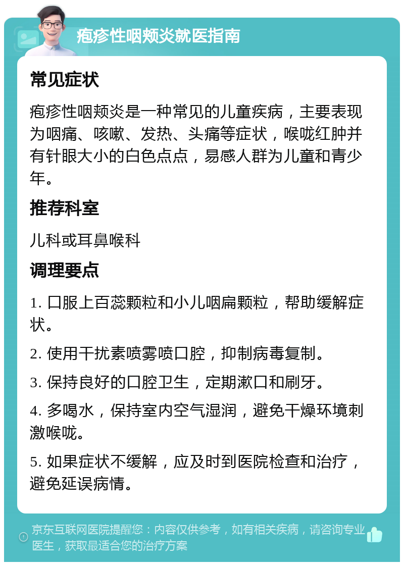 疱疹性咽颊炎就医指南 常见症状 疱疹性咽颊炎是一种常见的儿童疾病，主要表现为咽痛、咳嗽、发热、头痛等症状，喉咙红肿并有针眼大小的白色点点，易感人群为儿童和青少年。 推荐科室 儿科或耳鼻喉科 调理要点 1. 口服上百蕊颗粒和小儿咽扁颗粒，帮助缓解症状。 2. 使用干扰素喷雾喷口腔，抑制病毒复制。 3. 保持良好的口腔卫生，定期漱口和刷牙。 4. 多喝水，保持室内空气湿润，避免干燥环境刺激喉咙。 5. 如果症状不缓解，应及时到医院检查和治疗，避免延误病情。