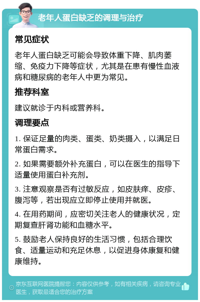 老年人蛋白缺乏的调理与治疗 常见症状 老年人蛋白缺乏可能会导致体重下降、肌肉萎缩、免疫力下降等症状，尤其是在患有慢性血液病和糖尿病的老年人中更为常见。 推荐科室 建议就诊于内科或营养科。 调理要点 1. 保证足量的肉类、蛋类、奶类摄入，以满足日常蛋白需求。 2. 如果需要额外补充蛋白，可以在医生的指导下适量使用蛋白补充剂。 3. 注意观察是否有过敏反应，如皮肤痒、皮疹、腹泻等，若出现应立即停止使用并就医。 4. 在用药期间，应密切关注老人的健康状况，定期复查肝肾功能和血糖水平。 5. 鼓励老人保持良好的生活习惯，包括合理饮食、适量运动和充足休息，以促进身体康复和健康维持。