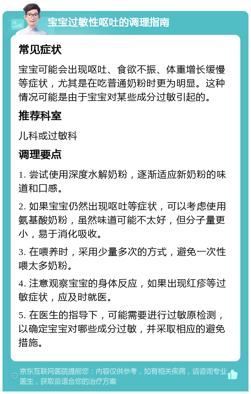 宝宝过敏性呕吐的调理指南 常见症状 宝宝可能会出现呕吐、食欲不振、体重增长缓慢等症状，尤其是在吃普通奶粉时更为明显。这种情况可能是由于宝宝对某些成分过敏引起的。 推荐科室 儿科或过敏科 调理要点 1. 尝试使用深度水解奶粉，逐渐适应新奶粉的味道和口感。 2. 如果宝宝仍然出现呕吐等症状，可以考虑使用氨基酸奶粉，虽然味道可能不太好，但分子量更小，易于消化吸收。 3. 在喂养时，采用少量多次的方式，避免一次性喂太多奶粉。 4. 注意观察宝宝的身体反应，如果出现红疹等过敏症状，应及时就医。 5. 在医生的指导下，可能需要进行过敏原检测，以确定宝宝对哪些成分过敏，并采取相应的避免措施。