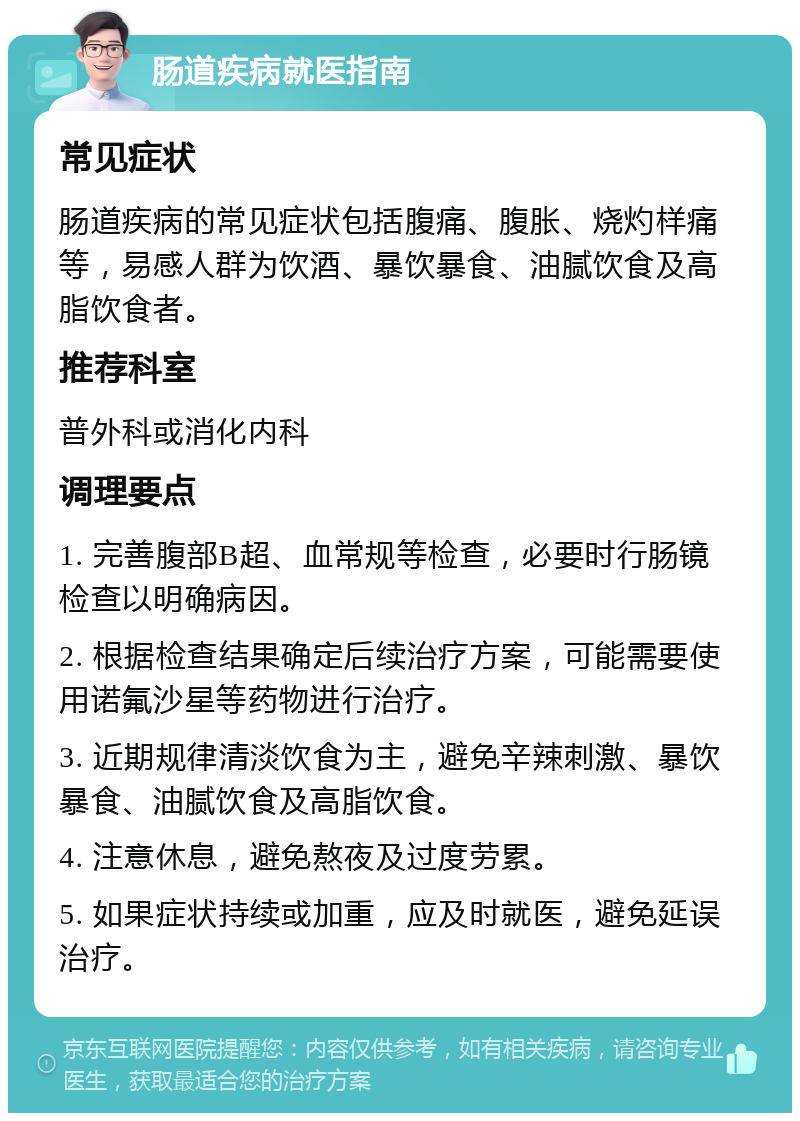 肠道疾病就医指南 常见症状 肠道疾病的常见症状包括腹痛、腹胀、烧灼样痛等，易感人群为饮酒、暴饮暴食、油腻饮食及高脂饮食者。 推荐科室 普外科或消化内科 调理要点 1. 完善腹部B超、血常规等检查，必要时行肠镜检查以明确病因。 2. 根据检查结果确定后续治疗方案，可能需要使用诺氟沙星等药物进行治疗。 3. 近期规律清淡饮食为主，避免辛辣刺激、暴饮暴食、油腻饮食及高脂饮食。 4. 注意休息，避免熬夜及过度劳累。 5. 如果症状持续或加重，应及时就医，避免延误治疗。