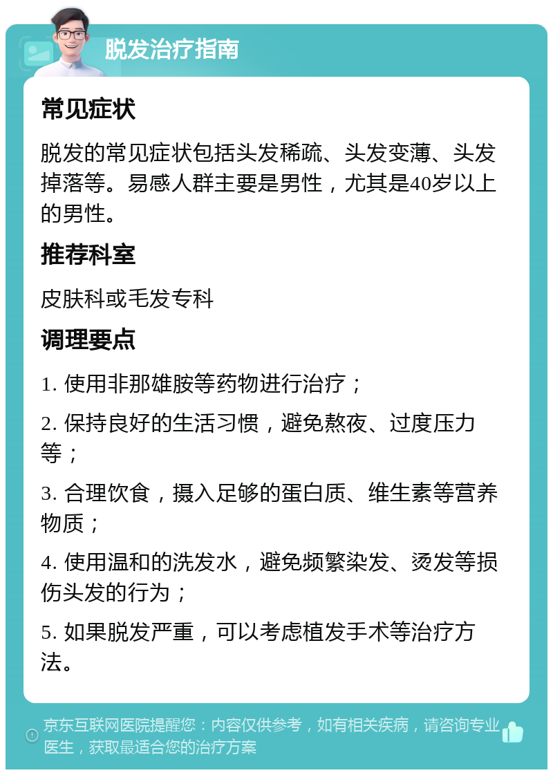 脱发治疗指南 常见症状 脱发的常见症状包括头发稀疏、头发变薄、头发掉落等。易感人群主要是男性，尤其是40岁以上的男性。 推荐科室 皮肤科或毛发专科 调理要点 1. 使用非那雄胺等药物进行治疗； 2. 保持良好的生活习惯，避免熬夜、过度压力等； 3. 合理饮食，摄入足够的蛋白质、维生素等营养物质； 4. 使用温和的洗发水，避免频繁染发、烫发等损伤头发的行为； 5. 如果脱发严重，可以考虑植发手术等治疗方法。