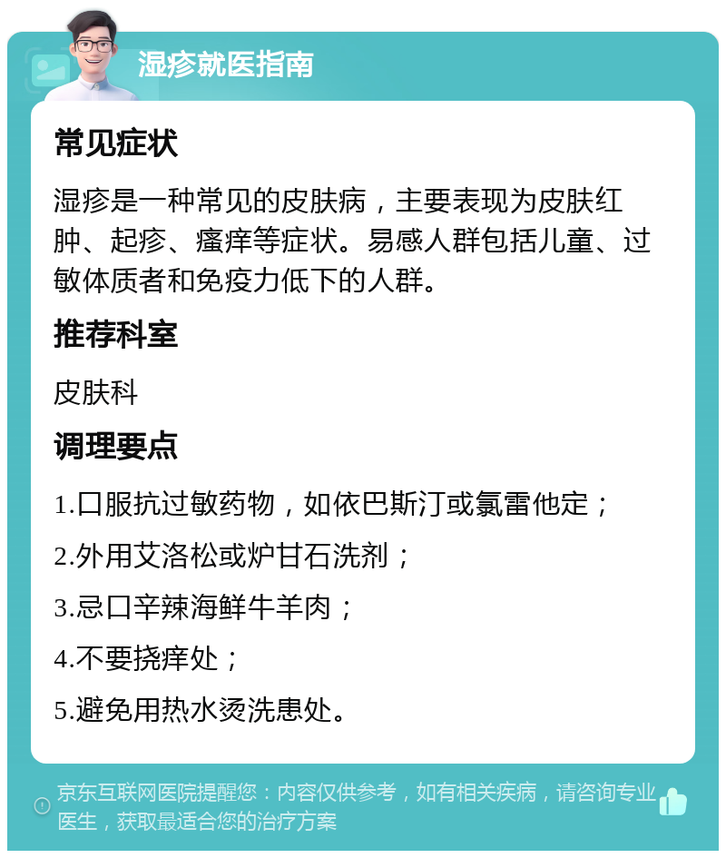 湿疹就医指南 常见症状 湿疹是一种常见的皮肤病，主要表现为皮肤红肿、起疹、瘙痒等症状。易感人群包括儿童、过敏体质者和免疫力低下的人群。 推荐科室 皮肤科 调理要点 1.口服抗过敏药物，如依巴斯汀或氯雷他定； 2.外用艾洛松或炉甘石洗剂； 3.忌口辛辣海鲜牛羊肉； 4.不要挠痒处； 5.避免用热水烫洗患处。