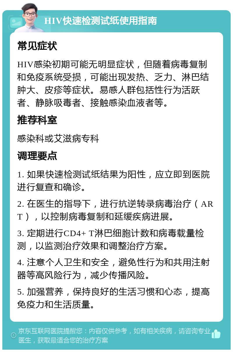 HIV快速检测试纸使用指南 常见症状 HIV感染初期可能无明显症状，但随着病毒复制和免疫系统受损，可能出现发热、乏力、淋巴结肿大、皮疹等症状。易感人群包括性行为活跃者、静脉吸毒者、接触感染血液者等。 推荐科室 感染科或艾滋病专科 调理要点 1. 如果快速检测试纸结果为阳性，应立即到医院进行复查和确诊。 2. 在医生的指导下，进行抗逆转录病毒治疗（ART），以控制病毒复制和延缓疾病进展。 3. 定期进行CD4+ T淋巴细胞计数和病毒载量检测，以监测治疗效果和调整治疗方案。 4. 注意个人卫生和安全，避免性行为和共用注射器等高风险行为，减少传播风险。 5. 加强营养，保持良好的生活习惯和心态，提高免疫力和生活质量。