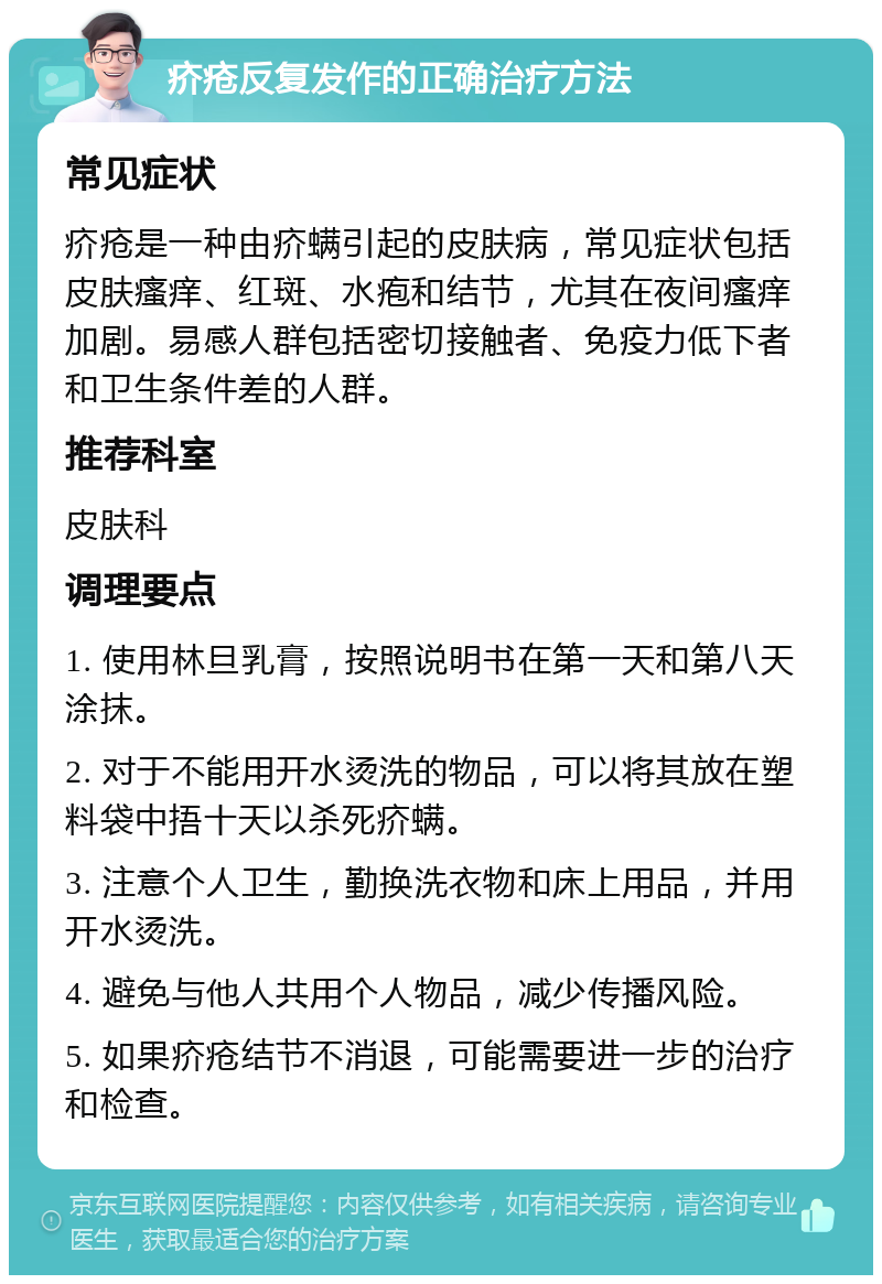 疥疮反复发作的正确治疗方法 常见症状 疥疮是一种由疥螨引起的皮肤病，常见症状包括皮肤瘙痒、红斑、水疱和结节，尤其在夜间瘙痒加剧。易感人群包括密切接触者、免疫力低下者和卫生条件差的人群。 推荐科室 皮肤科 调理要点 1. 使用林旦乳膏，按照说明书在第一天和第八天涂抹。 2. 对于不能用开水烫洗的物品，可以将其放在塑料袋中捂十天以杀死疥螨。 3. 注意个人卫生，勤换洗衣物和床上用品，并用开水烫洗。 4. 避免与他人共用个人物品，减少传播风险。 5. 如果疥疮结节不消退，可能需要进一步的治疗和检查。