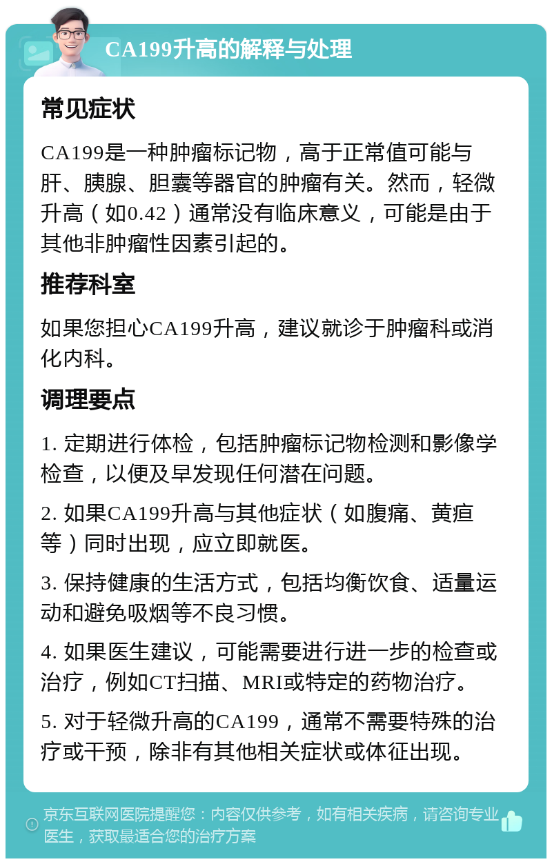 CA199升高的解释与处理 常见症状 CA199是一种肿瘤标记物，高于正常值可能与肝、胰腺、胆囊等器官的肿瘤有关。然而，轻微升高（如0.42）通常没有临床意义，可能是由于其他非肿瘤性因素引起的。 推荐科室 如果您担心CA199升高，建议就诊于肿瘤科或消化内科。 调理要点 1. 定期进行体检，包括肿瘤标记物检测和影像学检查，以便及早发现任何潜在问题。 2. 如果CA199升高与其他症状（如腹痛、黄疸等）同时出现，应立即就医。 3. 保持健康的生活方式，包括均衡饮食、适量运动和避免吸烟等不良习惯。 4. 如果医生建议，可能需要进行进一步的检查或治疗，例如CT扫描、MRI或特定的药物治疗。 5. 对于轻微升高的CA199，通常不需要特殊的治疗或干预，除非有其他相关症状或体征出现。