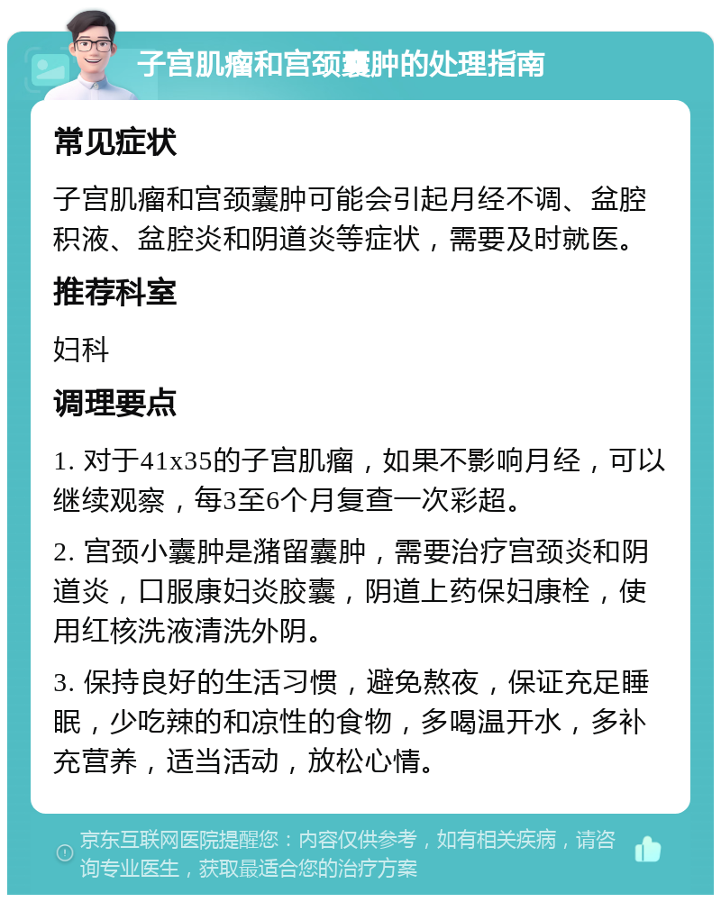 子宫肌瘤和宫颈囊肿的处理指南 常见症状 子宫肌瘤和宫颈囊肿可能会引起月经不调、盆腔积液、盆腔炎和阴道炎等症状，需要及时就医。 推荐科室 妇科 调理要点 1. 对于41x35的子宫肌瘤，如果不影响月经，可以继续观察，每3至6个月复查一次彩超。 2. 宫颈小囊肿是潴留囊肿，需要治疗宫颈炎和阴道炎，口服康妇炎胶囊，阴道上药保妇康栓，使用红核洗液清洗外阴。 3. 保持良好的生活习惯，避免熬夜，保证充足睡眠，少吃辣的和凉性的食物，多喝温开水，多补充营养，适当活动，放松心情。