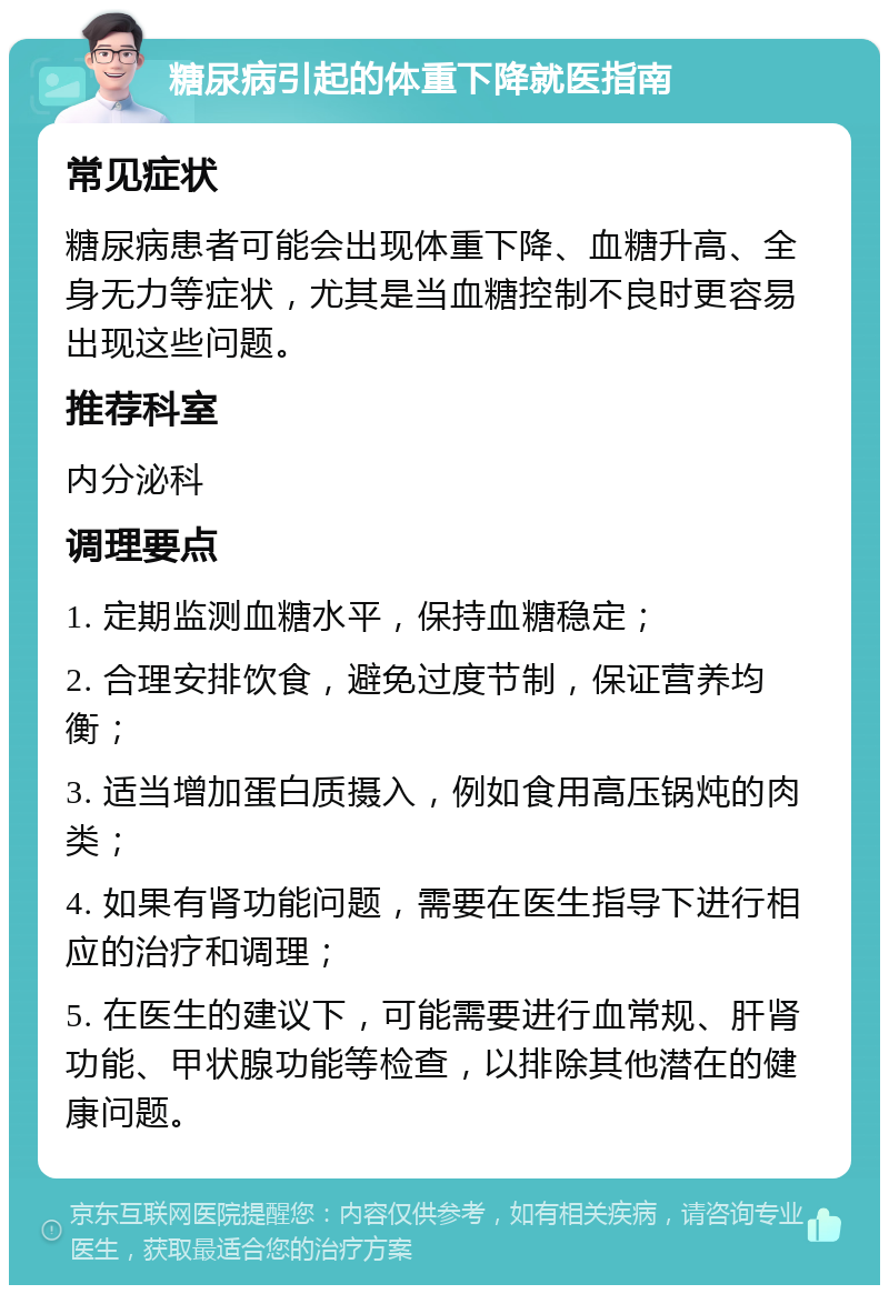 糖尿病引起的体重下降就医指南 常见症状 糖尿病患者可能会出现体重下降、血糖升高、全身无力等症状，尤其是当血糖控制不良时更容易出现这些问题。 推荐科室 内分泌科 调理要点 1. 定期监测血糖水平，保持血糖稳定； 2. 合理安排饮食，避免过度节制，保证营养均衡； 3. 适当增加蛋白质摄入，例如食用高压锅炖的肉类； 4. 如果有肾功能问题，需要在医生指导下进行相应的治疗和调理； 5. 在医生的建议下，可能需要进行血常规、肝肾功能、甲状腺功能等检查，以排除其他潜在的健康问题。