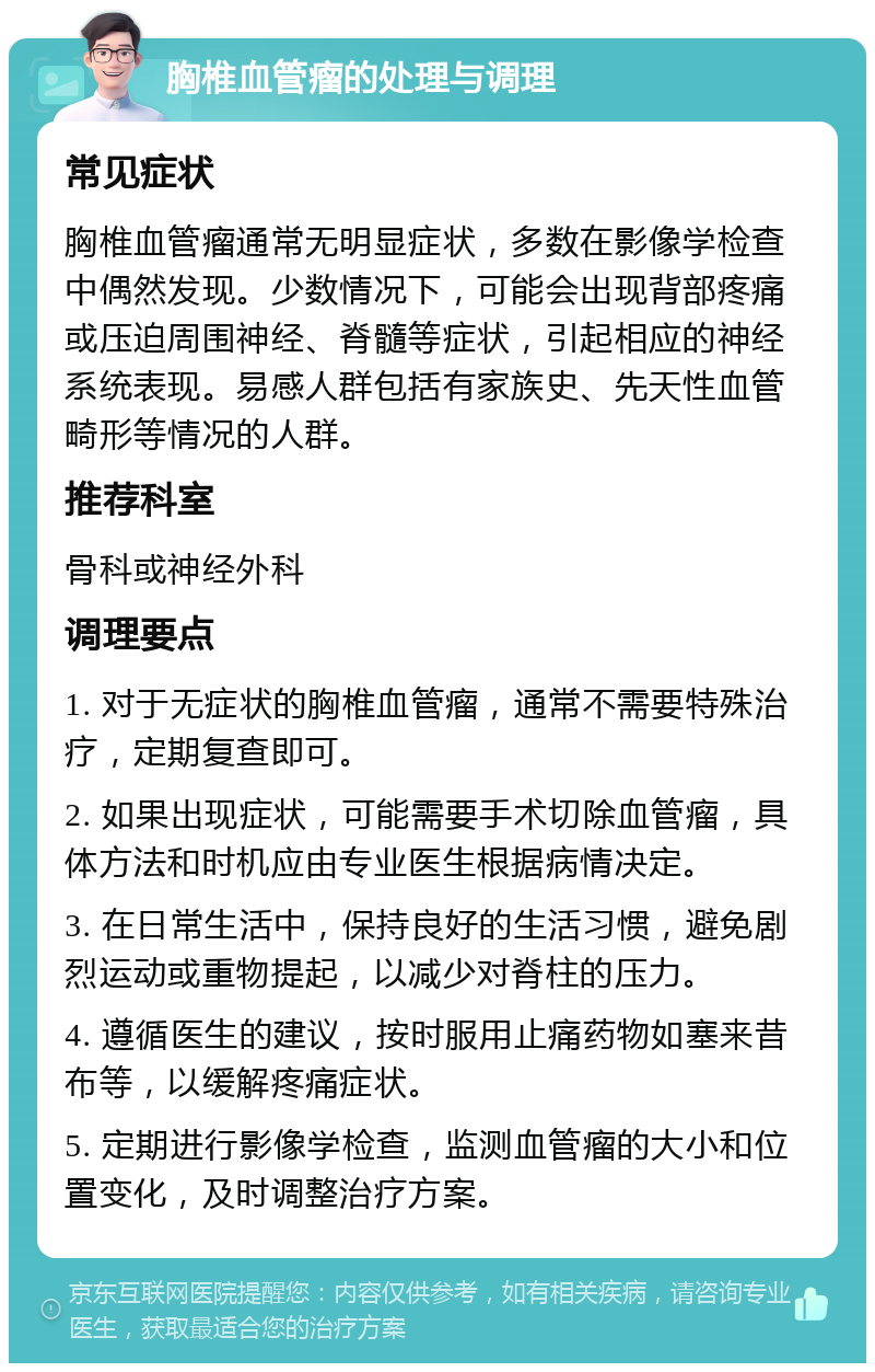 胸椎血管瘤的处理与调理 常见症状 胸椎血管瘤通常无明显症状，多数在影像学检查中偶然发现。少数情况下，可能会出现背部疼痛或压迫周围神经、脊髓等症状，引起相应的神经系统表现。易感人群包括有家族史、先天性血管畸形等情况的人群。 推荐科室 骨科或神经外科 调理要点 1. 对于无症状的胸椎血管瘤，通常不需要特殊治疗，定期复查即可。 2. 如果出现症状，可能需要手术切除血管瘤，具体方法和时机应由专业医生根据病情决定。 3. 在日常生活中，保持良好的生活习惯，避免剧烈运动或重物提起，以减少对脊柱的压力。 4. 遵循医生的建议，按时服用止痛药物如塞来昔布等，以缓解疼痛症状。 5. 定期进行影像学检查，监测血管瘤的大小和位置变化，及时调整治疗方案。