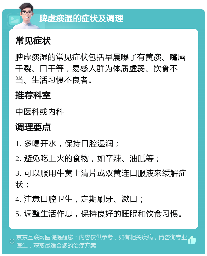 脾虚痰湿的症状及调理 常见症状 脾虚痰湿的常见症状包括早晨嗓子有黄痰、嘴唇干裂、口干等，易感人群为体质虚弱、饮食不当、生活习惯不良者。 推荐科室 中医科或内科 调理要点 1. 多喝开水，保持口腔湿润； 2. 避免吃上火的食物，如辛辣、油腻等； 3. 可以服用牛黄上清片或双黄连口服液来缓解症状； 4. 注意口腔卫生，定期刷牙、漱口； 5. 调整生活作息，保持良好的睡眠和饮食习惯。