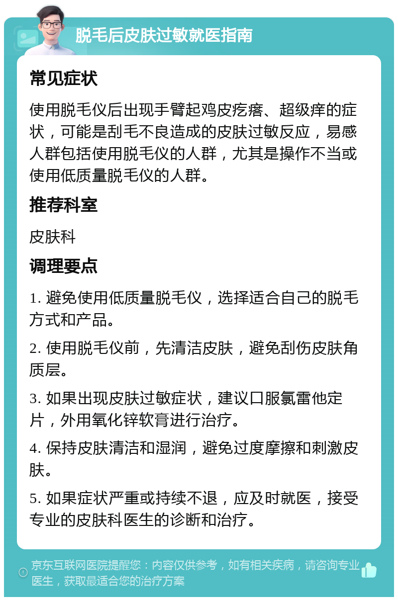 脱毛后皮肤过敏就医指南 常见症状 使用脱毛仪后出现手臂起鸡皮疙瘩、超级痒的症状，可能是刮毛不良造成的皮肤过敏反应，易感人群包括使用脱毛仪的人群，尤其是操作不当或使用低质量脱毛仪的人群。 推荐科室 皮肤科 调理要点 1. 避免使用低质量脱毛仪，选择适合自己的脱毛方式和产品。 2. 使用脱毛仪前，先清洁皮肤，避免刮伤皮肤角质层。 3. 如果出现皮肤过敏症状，建议口服氯雷他定片，外用氧化锌软膏进行治疗。 4. 保持皮肤清洁和湿润，避免过度摩擦和刺激皮肤。 5. 如果症状严重或持续不退，应及时就医，接受专业的皮肤科医生的诊断和治疗。