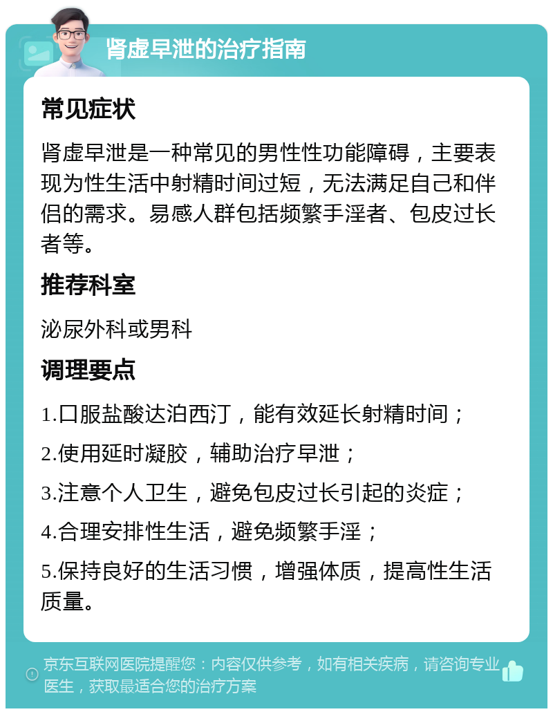 肾虚早泄的治疗指南 常见症状 肾虚早泄是一种常见的男性性功能障碍，主要表现为性生活中射精时间过短，无法满足自己和伴侣的需求。易感人群包括频繁手淫者、包皮过长者等。 推荐科室 泌尿外科或男科 调理要点 1.口服盐酸达泊西汀，能有效延长射精时间； 2.使用延时凝胶，辅助治疗早泄； 3.注意个人卫生，避免包皮过长引起的炎症； 4.合理安排性生活，避免频繁手淫； 5.保持良好的生活习惯，增强体质，提高性生活质量。