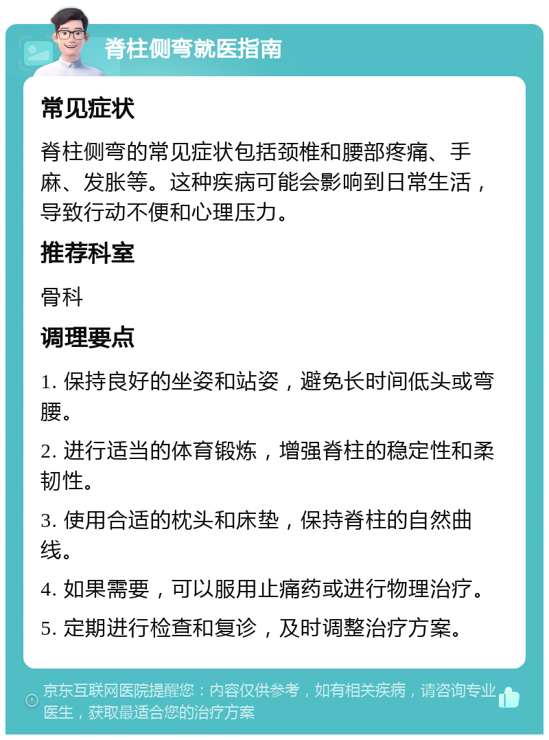 脊柱侧弯就医指南 常见症状 脊柱侧弯的常见症状包括颈椎和腰部疼痛、手麻、发胀等。这种疾病可能会影响到日常生活，导致行动不便和心理压力。 推荐科室 骨科 调理要点 1. 保持良好的坐姿和站姿，避免长时间低头或弯腰。 2. 进行适当的体育锻炼，增强脊柱的稳定性和柔韧性。 3. 使用合适的枕头和床垫，保持脊柱的自然曲线。 4. 如果需要，可以服用止痛药或进行物理治疗。 5. 定期进行检查和复诊，及时调整治疗方案。