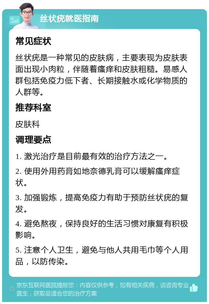 丝状疣就医指南 常见症状 丝状疣是一种常见的皮肤病，主要表现为皮肤表面出现小肉粒，伴随着瘙痒和皮肤粗糙。易感人群包括免疫力低下者、长期接触水或化学物质的人群等。 推荐科室 皮肤科 调理要点 1. 激光治疗是目前最有效的治疗方法之一。 2. 使用外用药膏如地奈德乳膏可以缓解瘙痒症状。 3. 加强锻炼，提高免疫力有助于预防丝状疣的复发。 4. 避免熬夜，保持良好的生活习惯对康复有积极影响。 5. 注意个人卫生，避免与他人共用毛巾等个人用品，以防传染。