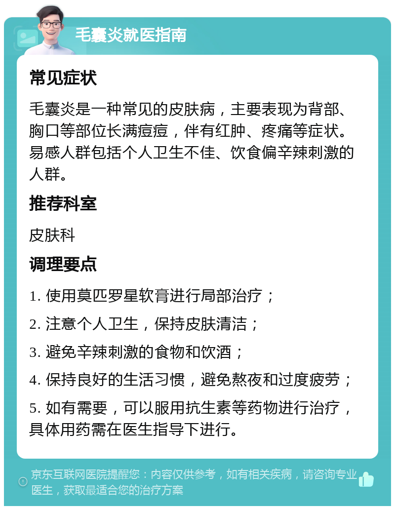 毛囊炎就医指南 常见症状 毛囊炎是一种常见的皮肤病，主要表现为背部、胸口等部位长满痘痘，伴有红肿、疼痛等症状。易感人群包括个人卫生不佳、饮食偏辛辣刺激的人群。 推荐科室 皮肤科 调理要点 1. 使用莫匹罗星软膏进行局部治疗； 2. 注意个人卫生，保持皮肤清洁； 3. 避免辛辣刺激的食物和饮酒； 4. 保持良好的生活习惯，避免熬夜和过度疲劳； 5. 如有需要，可以服用抗生素等药物进行治疗，具体用药需在医生指导下进行。