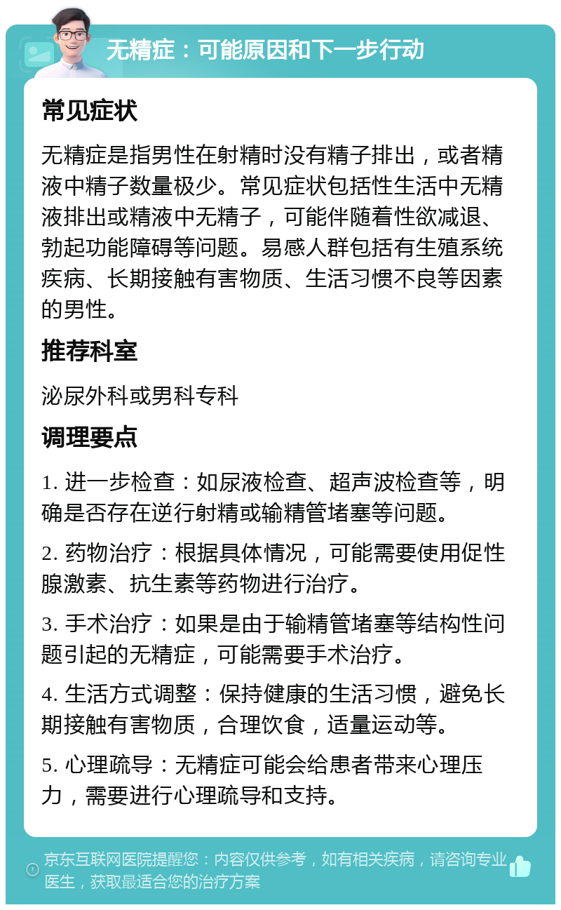 无精症：可能原因和下一步行动 常见症状 无精症是指男性在射精时没有精子排出，或者精液中精子数量极少。常见症状包括性生活中无精液排出或精液中无精子，可能伴随着性欲减退、勃起功能障碍等问题。易感人群包括有生殖系统疾病、长期接触有害物质、生活习惯不良等因素的男性。 推荐科室 泌尿外科或男科专科 调理要点 1. 进一步检查：如尿液检查、超声波检查等，明确是否存在逆行射精或输精管堵塞等问题。 2. 药物治疗：根据具体情况，可能需要使用促性腺激素、抗生素等药物进行治疗。 3. 手术治疗：如果是由于输精管堵塞等结构性问题引起的无精症，可能需要手术治疗。 4. 生活方式调整：保持健康的生活习惯，避免长期接触有害物质，合理饮食，适量运动等。 5. 心理疏导：无精症可能会给患者带来心理压力，需要进行心理疏导和支持。