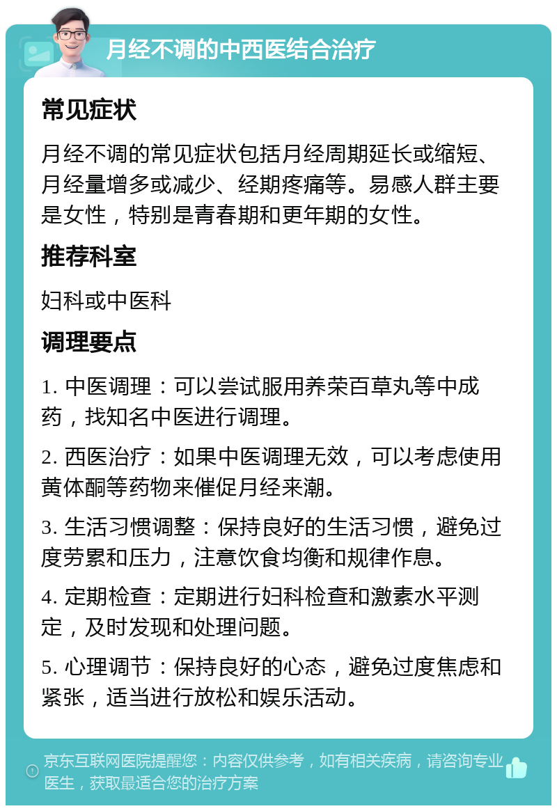 月经不调的中西医结合治疗 常见症状 月经不调的常见症状包括月经周期延长或缩短、月经量增多或减少、经期疼痛等。易感人群主要是女性，特别是青春期和更年期的女性。 推荐科室 妇科或中医科 调理要点 1. 中医调理：可以尝试服用养荣百草丸等中成药，找知名中医进行调理。 2. 西医治疗：如果中医调理无效，可以考虑使用黄体酮等药物来催促月经来潮。 3. 生活习惯调整：保持良好的生活习惯，避免过度劳累和压力，注意饮食均衡和规律作息。 4. 定期检查：定期进行妇科检查和激素水平测定，及时发现和处理问题。 5. 心理调节：保持良好的心态，避免过度焦虑和紧张，适当进行放松和娱乐活动。