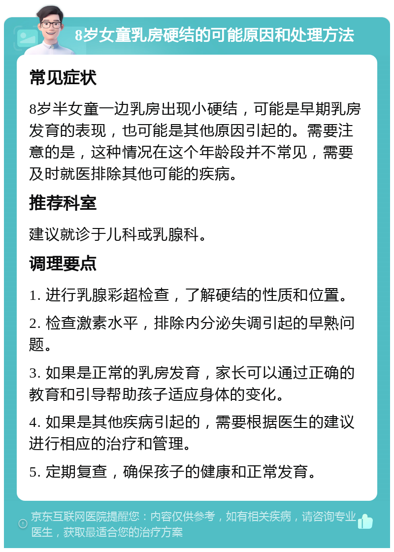 8岁女童乳房硬结的可能原因和处理方法 常见症状 8岁半女童一边乳房出现小硬结，可能是早期乳房发育的表现，也可能是其他原因引起的。需要注意的是，这种情况在这个年龄段并不常见，需要及时就医排除其他可能的疾病。 推荐科室 建议就诊于儿科或乳腺科。 调理要点 1. 进行乳腺彩超检查，了解硬结的性质和位置。 2. 检查激素水平，排除内分泌失调引起的早熟问题。 3. 如果是正常的乳房发育，家长可以通过正确的教育和引导帮助孩子适应身体的变化。 4. 如果是其他疾病引起的，需要根据医生的建议进行相应的治疗和管理。 5. 定期复查，确保孩子的健康和正常发育。