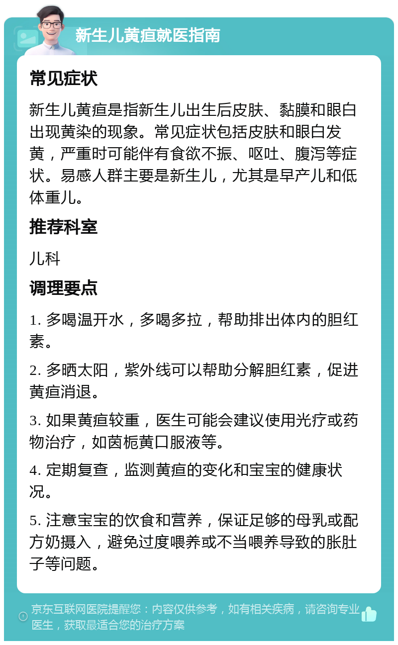 新生儿黄疸就医指南 常见症状 新生儿黄疸是指新生儿出生后皮肤、黏膜和眼白出现黄染的现象。常见症状包括皮肤和眼白发黄，严重时可能伴有食欲不振、呕吐、腹泻等症状。易感人群主要是新生儿，尤其是早产儿和低体重儿。 推荐科室 儿科 调理要点 1. 多喝温开水，多喝多拉，帮助排出体内的胆红素。 2. 多晒太阳，紫外线可以帮助分解胆红素，促进黄疸消退。 3. 如果黄疸较重，医生可能会建议使用光疗或药物治疗，如茵栀黄口服液等。 4. 定期复查，监测黄疸的变化和宝宝的健康状况。 5. 注意宝宝的饮食和营养，保证足够的母乳或配方奶摄入，避免过度喂养或不当喂养导致的胀肚子等问题。