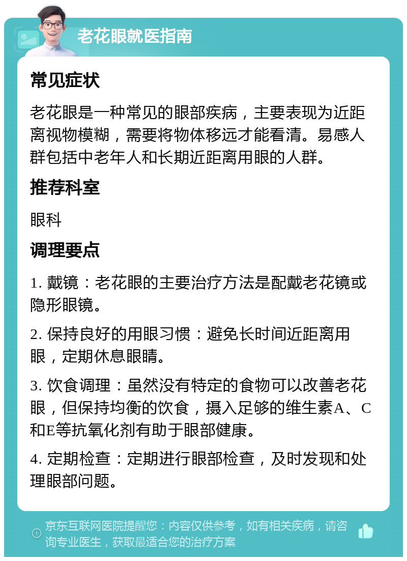 老花眼就医指南 常见症状 老花眼是一种常见的眼部疾病，主要表现为近距离视物模糊，需要将物体移远才能看清。易感人群包括中老年人和长期近距离用眼的人群。 推荐科室 眼科 调理要点 1. 戴镜：老花眼的主要治疗方法是配戴老花镜或隐形眼镜。 2. 保持良好的用眼习惯：避免长时间近距离用眼，定期休息眼睛。 3. 饮食调理：虽然没有特定的食物可以改善老花眼，但保持均衡的饮食，摄入足够的维生素A、C和E等抗氧化剂有助于眼部健康。 4. 定期检查：定期进行眼部检查，及时发现和处理眼部问题。